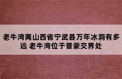 老牛湾离山西省宁武县万年冰洞有多远 老牛湾位于晋蒙交界处